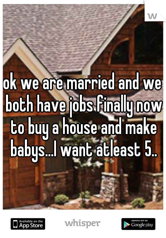 ok we are married and we both have jobs finally now to buy a house and make babys...I want atleast 5..