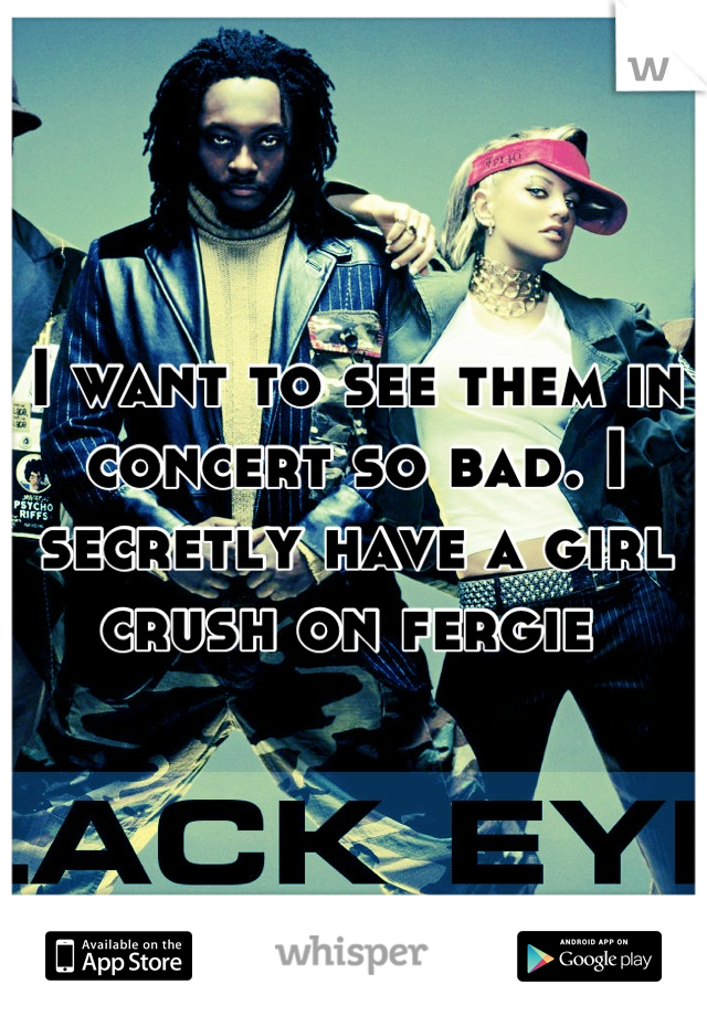 I want to see them in concert so bad. I secretly have a girl crush on fergie 