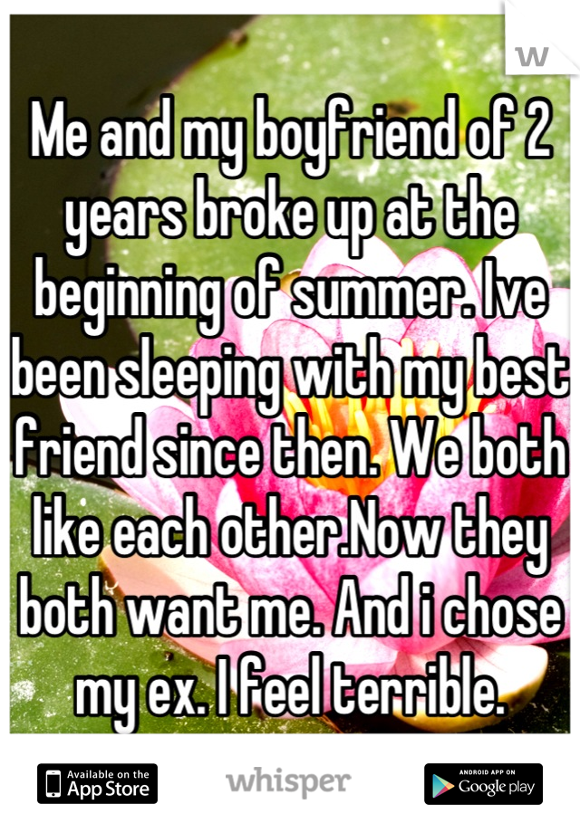 Me and my boyfriend of 2 years broke up at the beginning of summer. Ive been sleeping with my best friend since then. We both like each other.Now they both want me. And i chose my ex. I feel terrible.