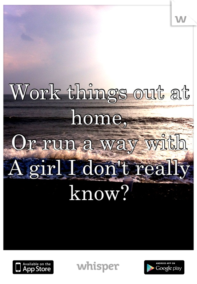 Work things out at home,
Or run a way with
A girl I don't really know?