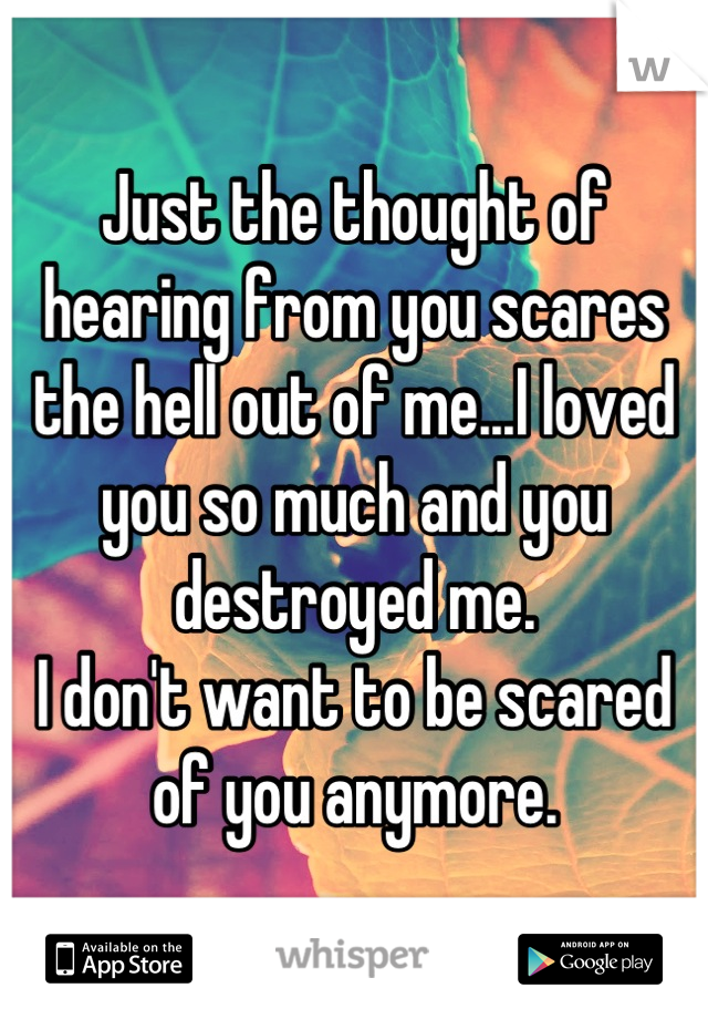 Just the thought of hearing from you scares the hell out of me...I loved you so much and you destroyed me.
I don't want to be scared of you anymore.