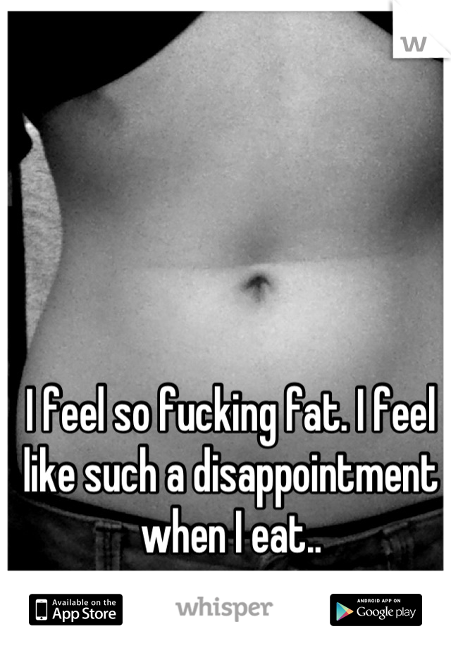 I feel so fucking fat. I feel like such a disappointment when I eat..