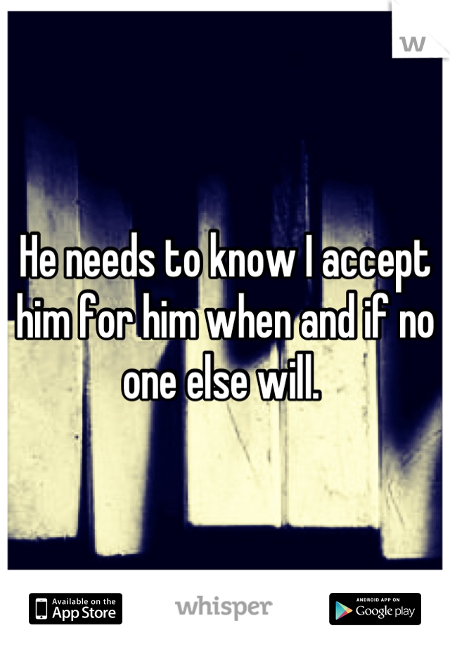 He needs to know I accept him for him when and if no one else will. 
