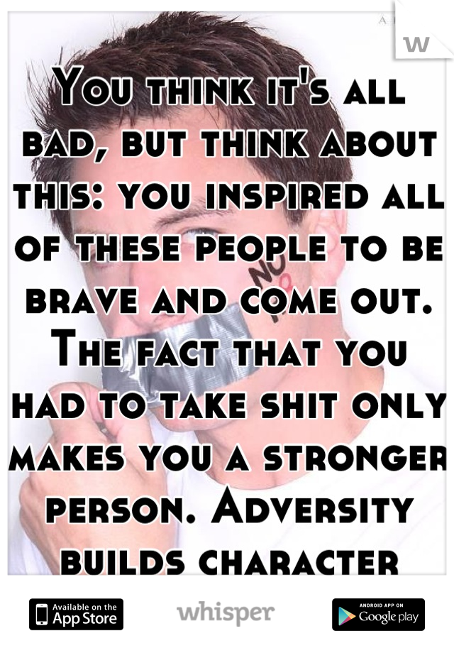 You think it's all bad, but think about this: you inspired all of these people to be brave and come out. The fact that you had to take shit only makes you a stronger person. Adversity builds character