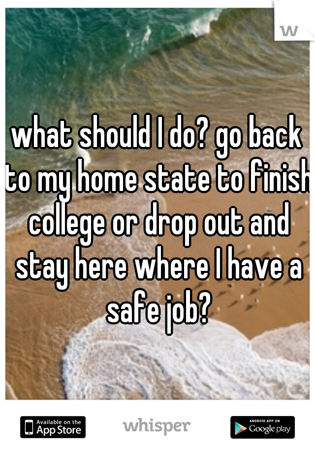 what should I do? go back to my home state to finish college or drop out and stay here where I have a safe job?