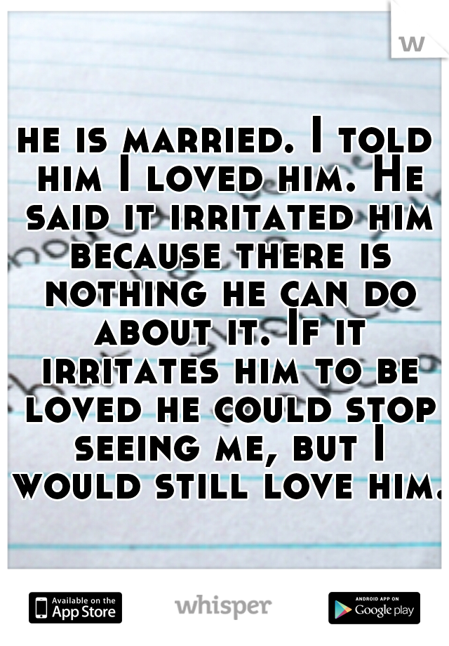 he is married. I told him I loved him. He said it irritated him because there is nothing he can do about it. If it irritates him to be loved he could stop seeing me, but I would still love him.  