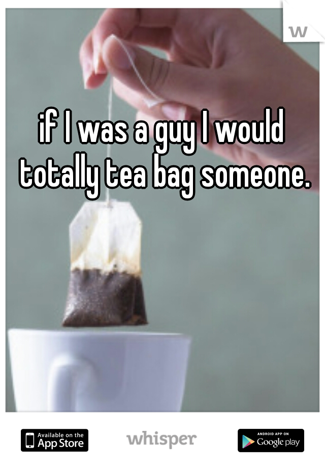 if I was a guy I would totally tea bag someone.