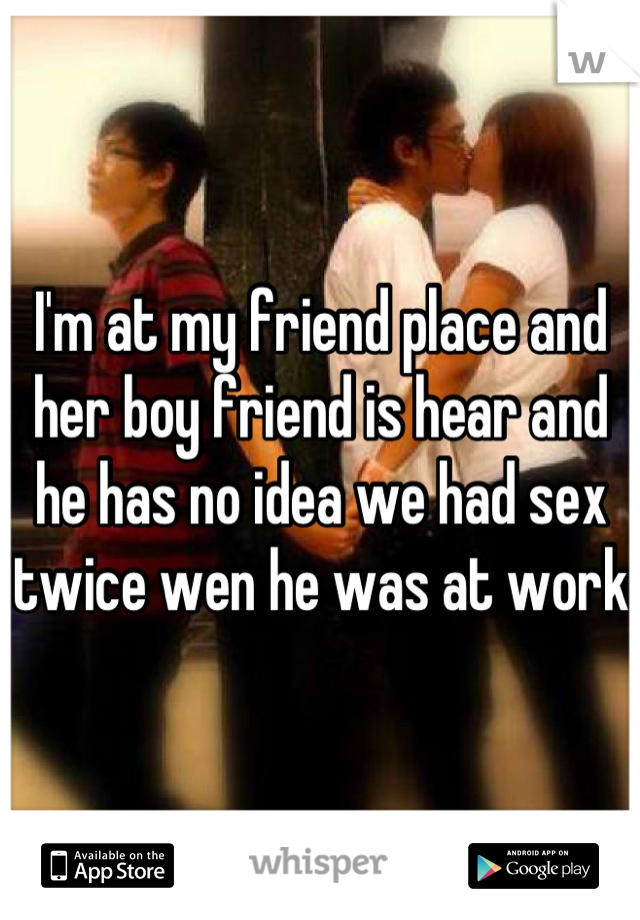 I'm at my friend place and her boy friend is hear and he has no idea we had sex twice wen he was at work 