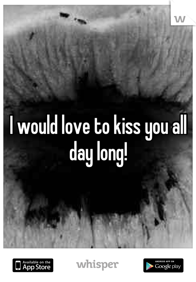 I would love to kiss you all day long!