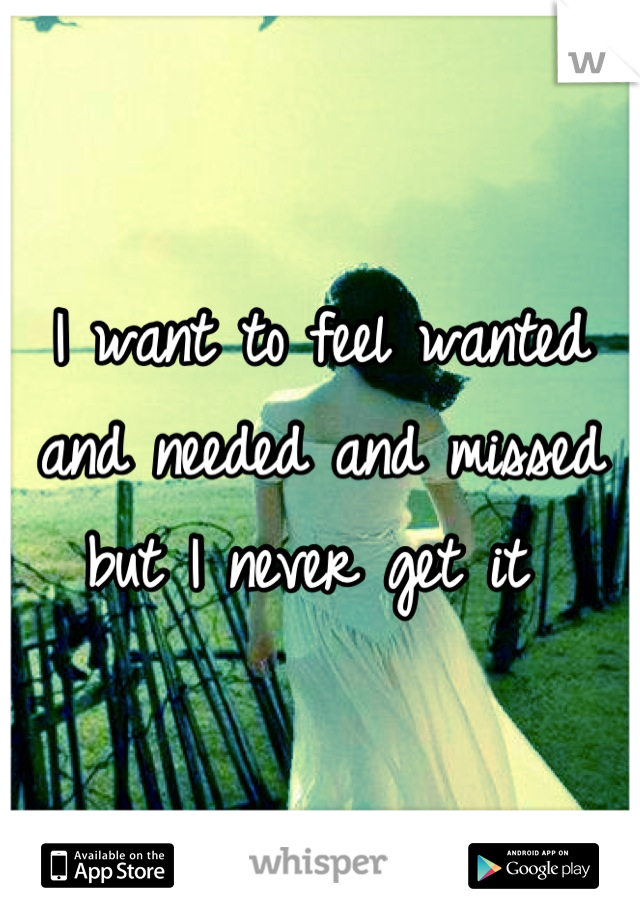 I want to feel wanted and needed and missed but I never get it 