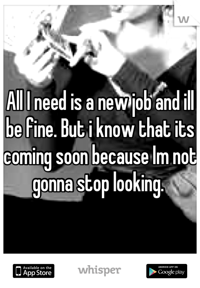 All I need is a new job and ill be fine. But i know that its coming soon because Im not gonna stop looking. 