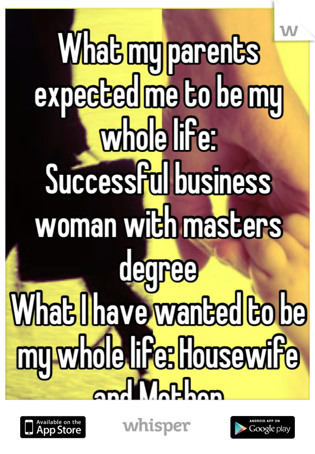 What my parents expected me to be my whole life: 
Successful business woman with masters degree
What I have wanted to be my whole life: Housewife and Mother