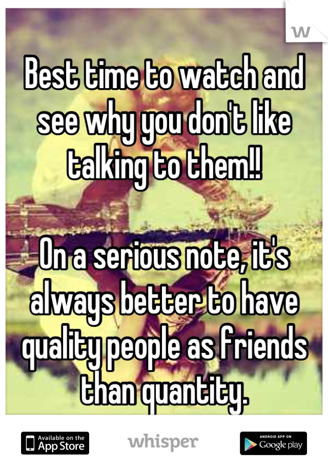 Best time to watch and see why you don't like talking to them!! 

On a serious note, it's always better to have quality people as friends than quantity.