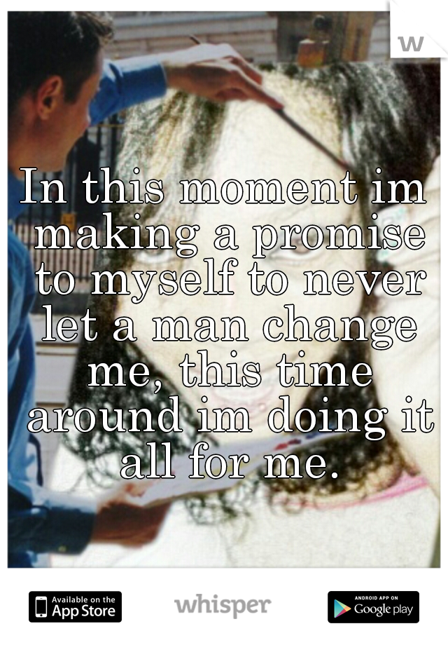 In this moment im making a promise to myself to never let a man change me, this time around im doing it all for me.