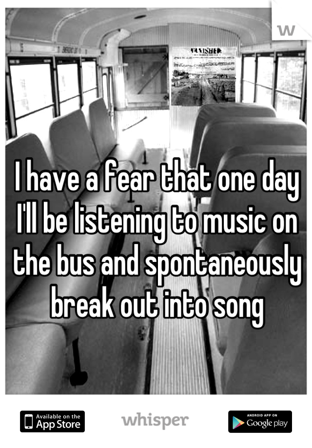 I have a fear that one day I'll be listening to music on the bus and spontaneously break out into song