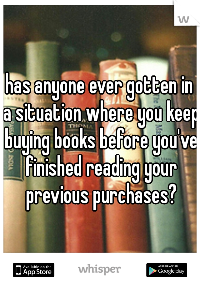 has anyone ever gotten in a situation where you keep buying books before you've finished reading your previous purchases?