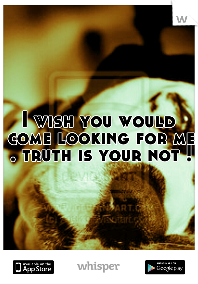 I wish you would come looking for me . truth is your not !