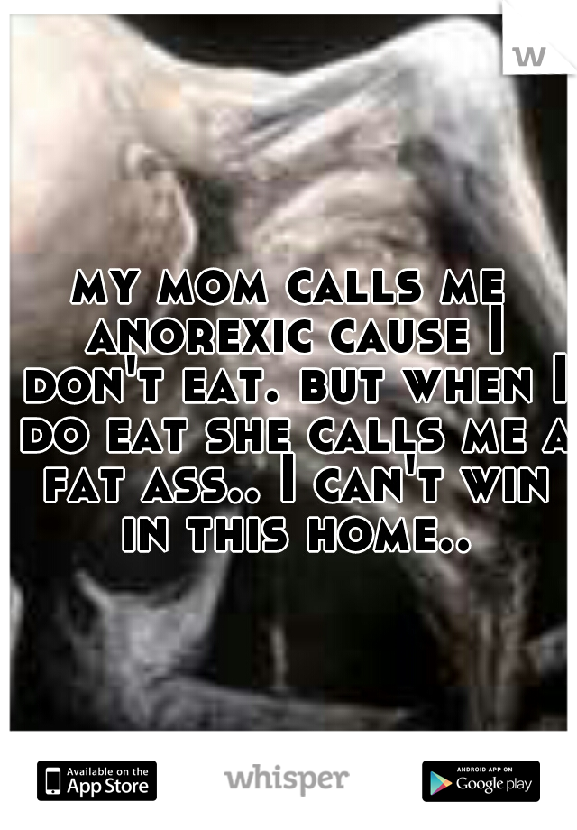 my mom calls me anorexic cause I don't eat. but when I do eat she calls me a fat ass.. I can't win in this home..