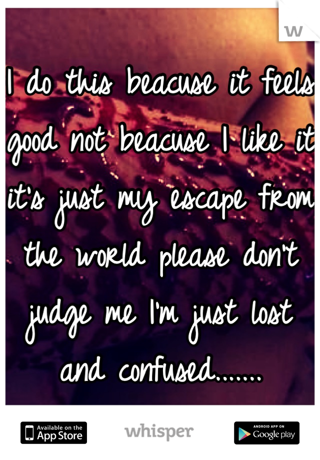 I do this beacuse it feels good not beacuse I like it it's just my escape from the world please don't judge me I'm just lost and confused.......