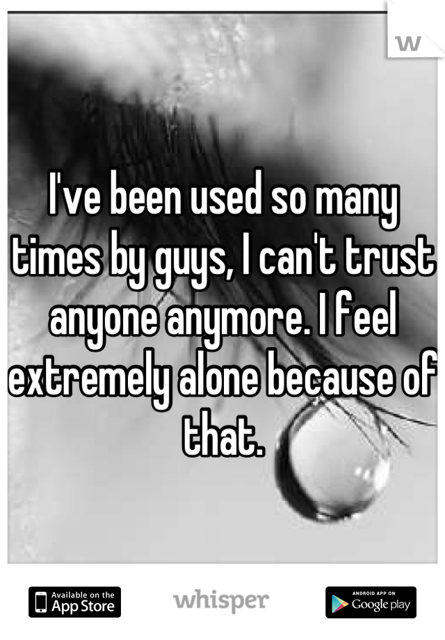 I've been used so many times by guys, I can't trust anyone anymore. I feel extremely alone because of that.