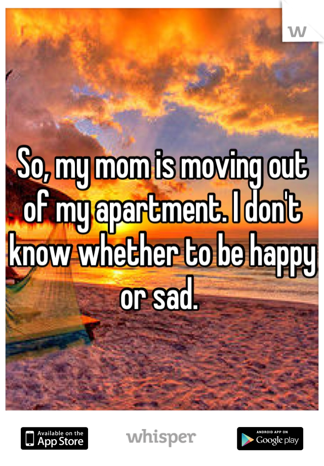 So, my mom is moving out of my apartment. I don't know whether to be happy or sad. 