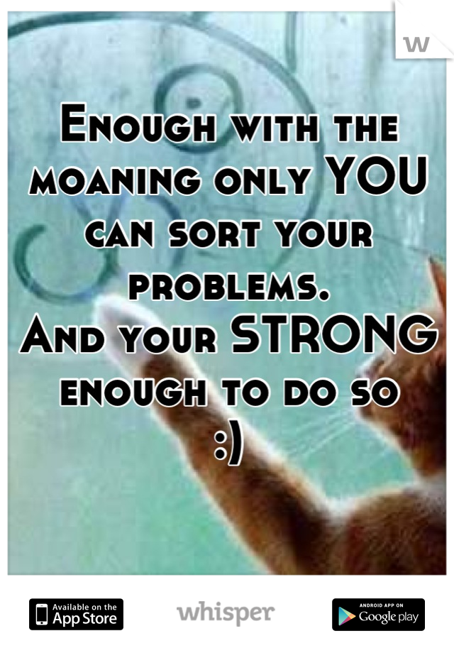 Enough with the moaning only YOU can sort your problems.
And your STRONG enough to do so 
:)
