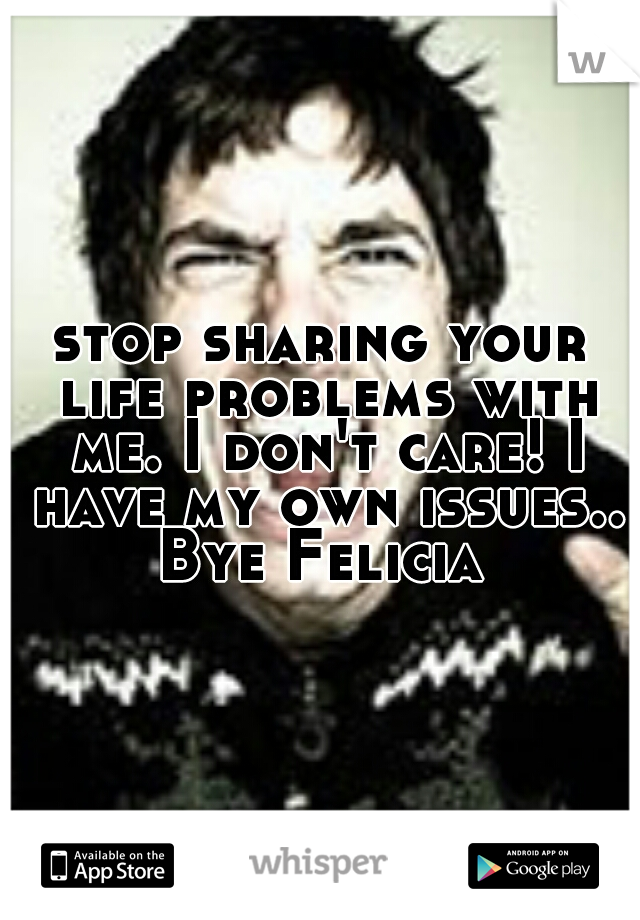 stop sharing your life problems with me. I don't care! I have my own issues.. Bye Felicia 