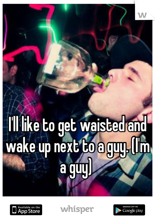 I'll like to get waisted and wake up next to a guy. (I'm a guy) 