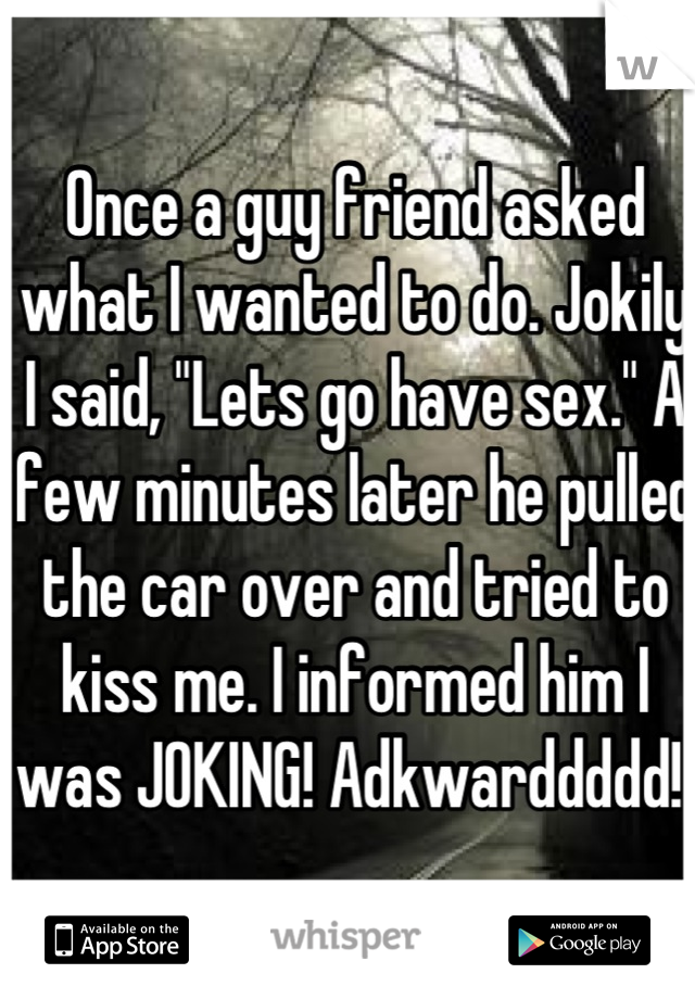 Once a guy friend asked what I wanted to do. Jokily I said, "Lets go have sex." A few minutes later he pulled the car over and tried to kiss me. I informed him I was JOKING! Adkwarddddd! 