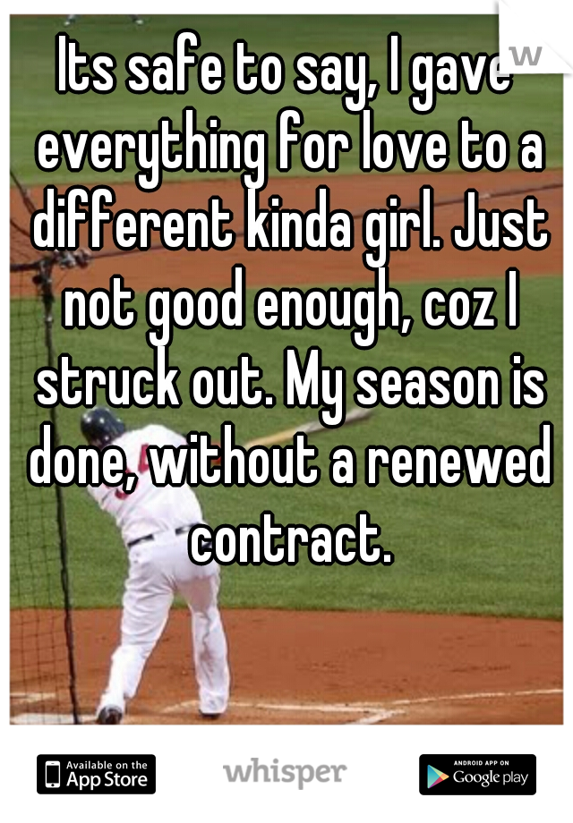 Its safe to say, I gave everything for love to a different kinda girl. Just not good enough, coz I struck out. My season is done, without a renewed contract.
