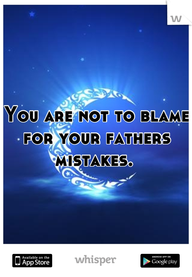 You are not to blame for your fathers mistakes. 