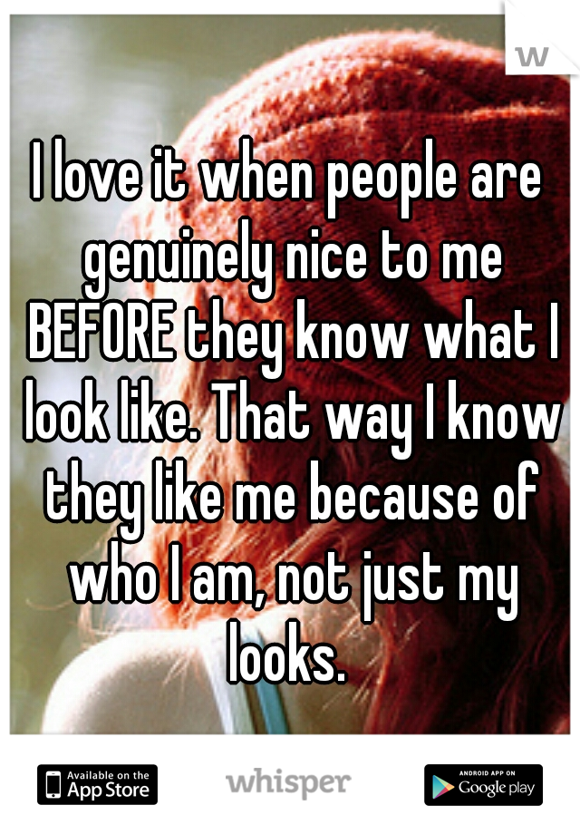 I love it when people are genuinely nice to me BEFORE they know what I look like. That way I know they like me because of who I am, not just my looks. 