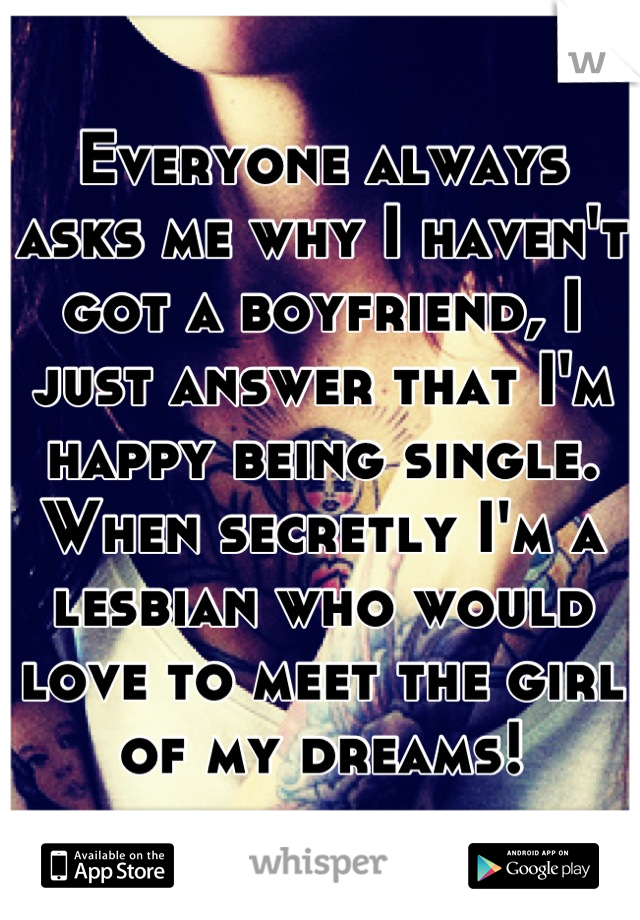 Everyone always asks me why I haven't got a boyfriend, I just answer that I'm happy being single. When secretly I'm a lesbian who would love to meet the girl of my dreams!