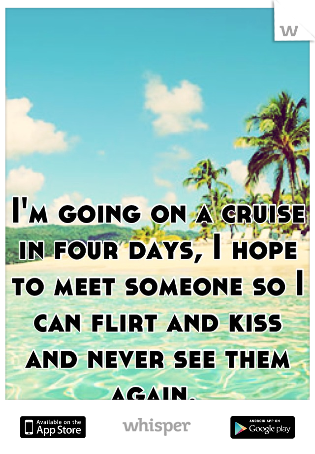 I'm going on a cruise in four days, I hope to meet someone so I can flirt and kiss and never see them again. 