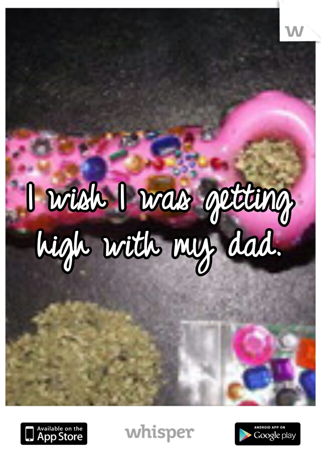 I wish I was getting high with my dad. 