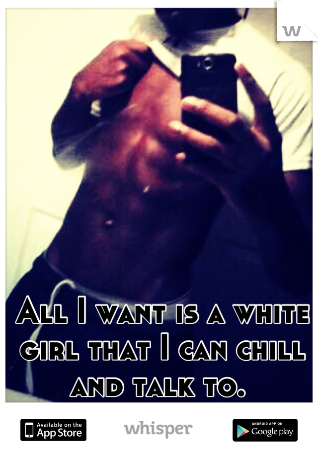 All I want is a white girl that I can chill and talk to. 
