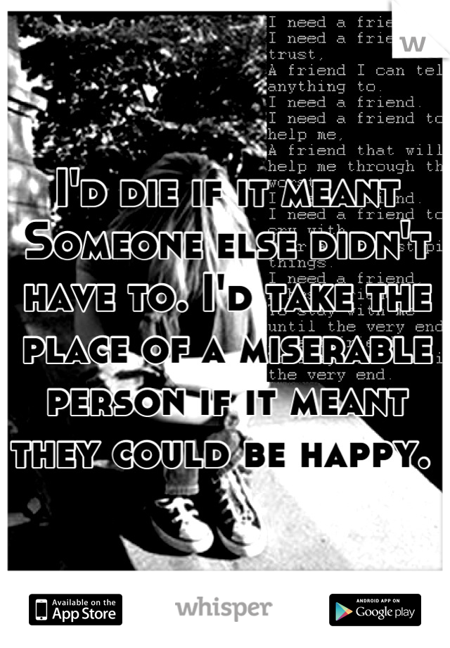 I'd die if it meant Someone else didn't have to. I'd take the place of a miserable person if it meant they could be happy. 