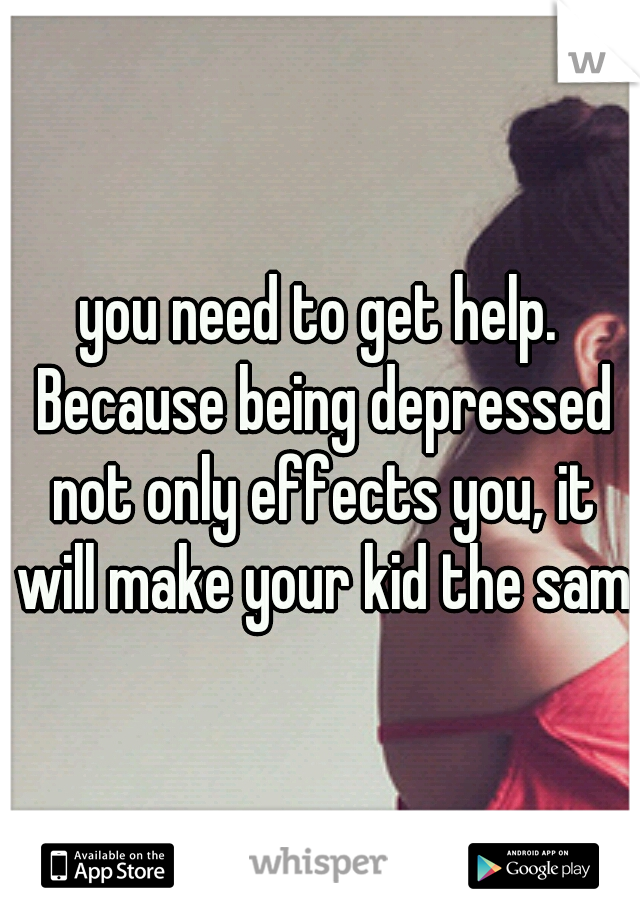 you need to get help. Because being depressed not only effects you, it will make your kid the same