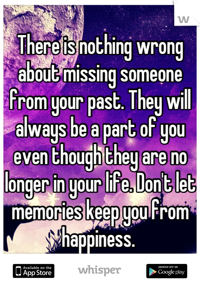 There is nothing wrong about missing someone from your past. They will always be a part of you even though they are no longer in your life. Don't let memories keep you from happiness. 
