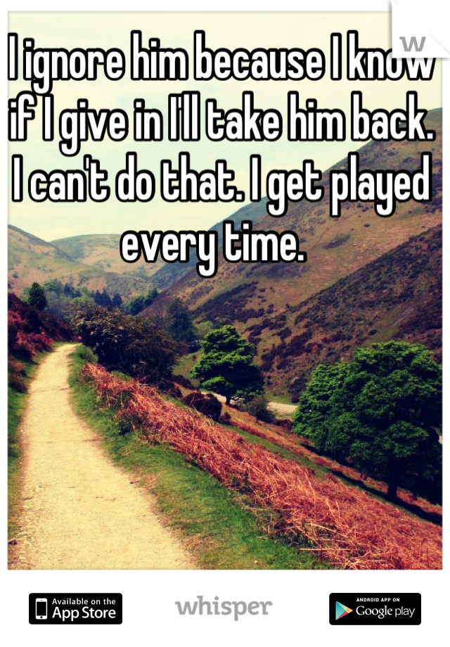 I ignore him because I know if I give in I'll take him back. I can't do that. I get played every time.  