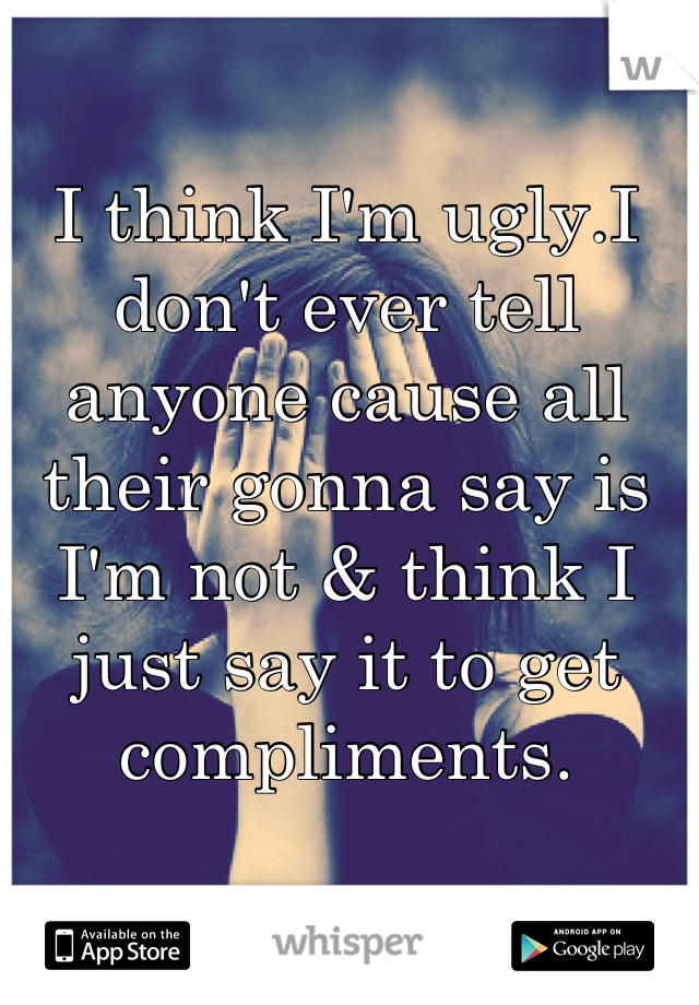 I think I'm ugly.I don't ever tell anyone cause all their gonna say is I'm not & think I just say it to get compliments.
