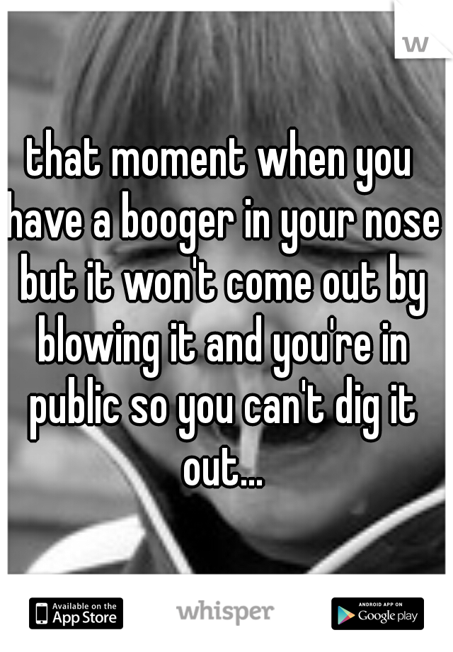 that moment when you have a booger in your nose but it won't come out by blowing it and you're in public so you can't dig it out...