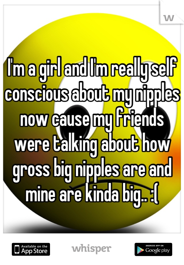 I'm a girl and I'm really self conscious about my nipples now cause my friends were talking about how gross big nipples are and mine are kinda big.. :(