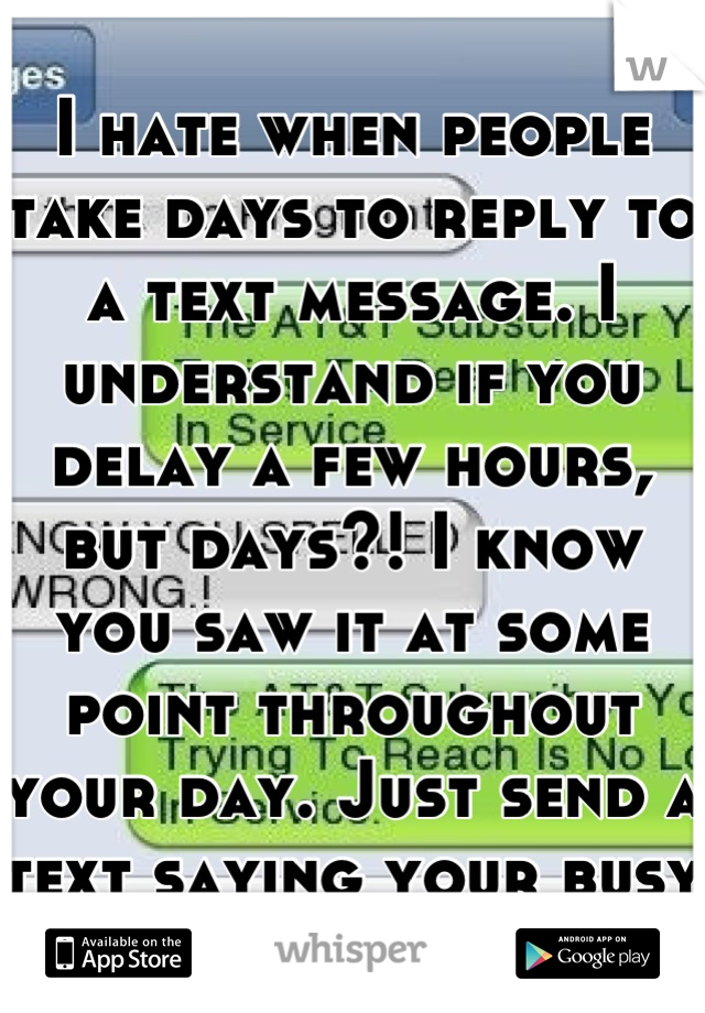 I hate when people take days to reply to a text message. I understand if you delay a few hours, but days?! I know you saw it at some point throughout your day. Just send a text saying your busy :-/ 