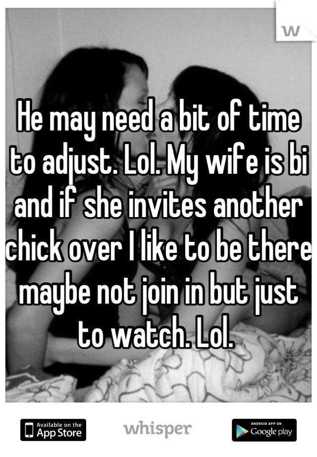 He may need a bit of time to adjust. Lol. My wife is bi and if she invites another chick over I like to be there maybe not join in but just to watch. Lol. 