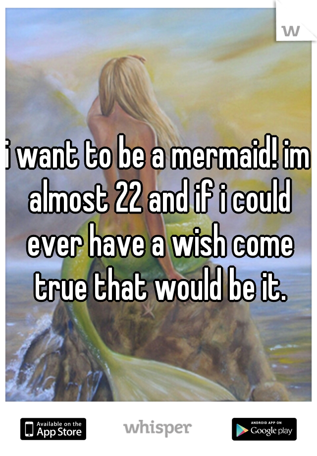 i want to be a mermaid! im almost 22 and if i could ever have a wish come true that would be it.