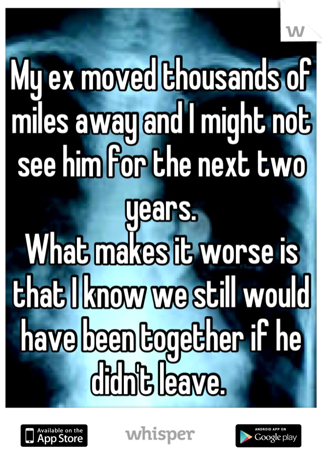 My ex moved thousands of miles away and I might not see him for the next two years. 
What makes it worse is that I know we still would have been together if he didn't leave. 