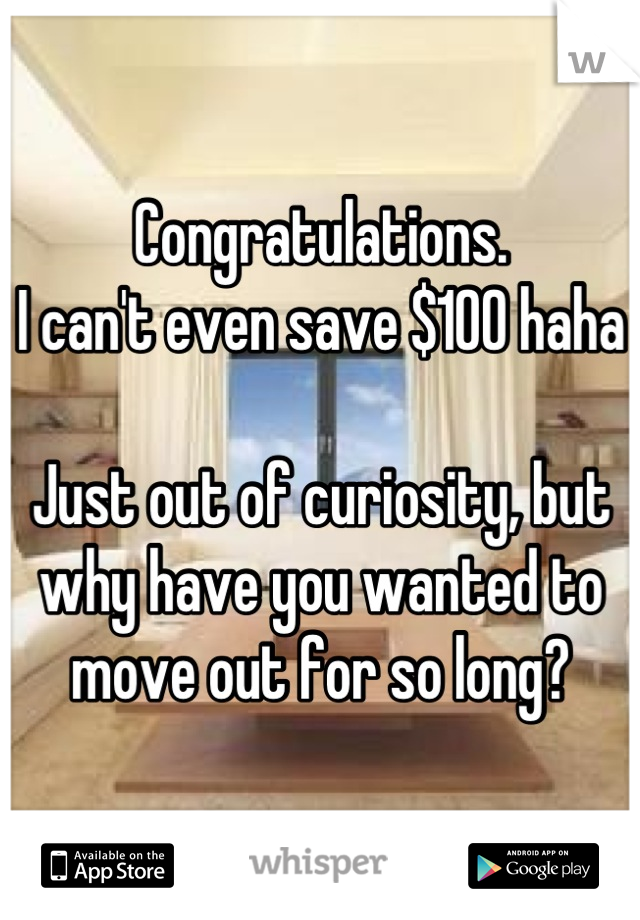 Congratulations. 
I can't even save $100 haha

Just out of curiosity, but why have you wanted to move out for so long?
