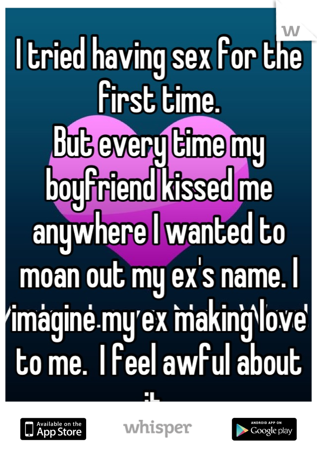 I tried having sex for the first time. 
But every time my boyfriend kissed me anywhere I wanted to moan out my ex's name. I imagine my ex making love to me.  I feel awful about it. 