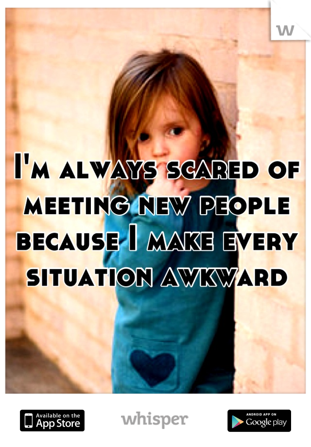 I'm always scared of meeting new people because I make every situation awkward